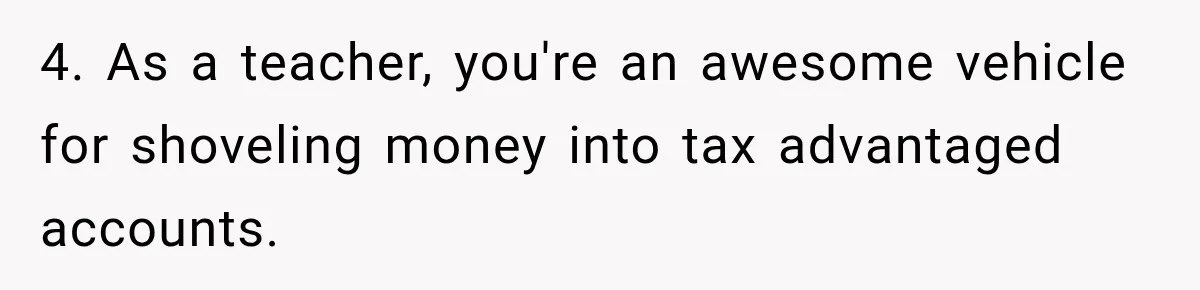4. As a teacher, you're an awesome vehicle for shoveling money into tax advantaged accounts.