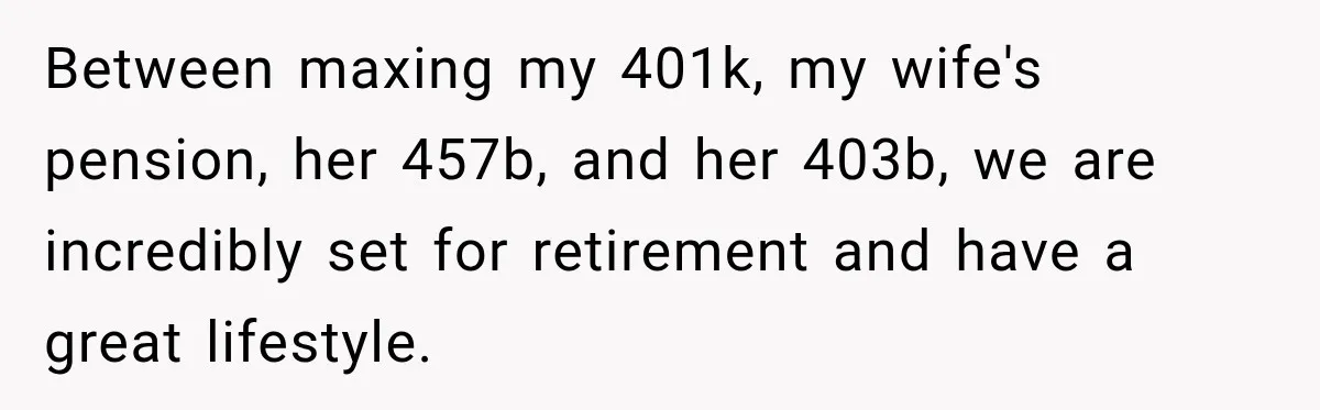 Between maxing my 401k, my wife's pension, her 457b, and her 403b, we are incredibly set for retirement and have a great lifestyle.