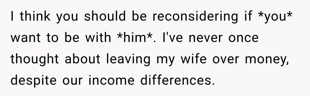 I think you should be reconsidering if *you* want to be with *him*. I've never once thought about leaving my wife over money, despite our income differences.