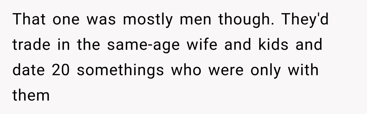 That one was mostly men though. They'd trade in the same-age wife and kids and date 20 somethings who were only with them