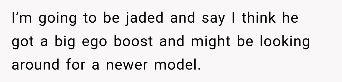 I’m going to be jaded and say I think he got a big ego boost and might be looking around for a newer model.