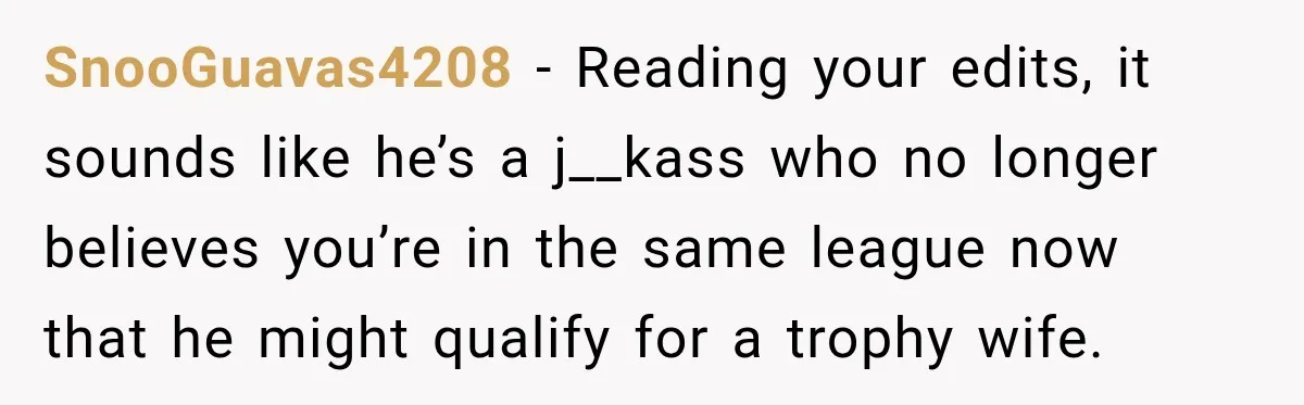 SnooGuavas4208 − Reading your edits, it sounds like he’s a j__kass who no longer believes you’re in the same league now that he might qualify for a trophy wife.