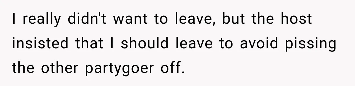 I really didn't want to leave, but the host insisted that I should leave to avoid pissing the other partygoer off.
