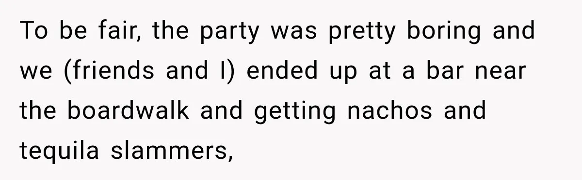 To be fair, the party was pretty boring and we (friends and I) ended up at a bar near the boardwalk and getting nachos and tequila slammers,