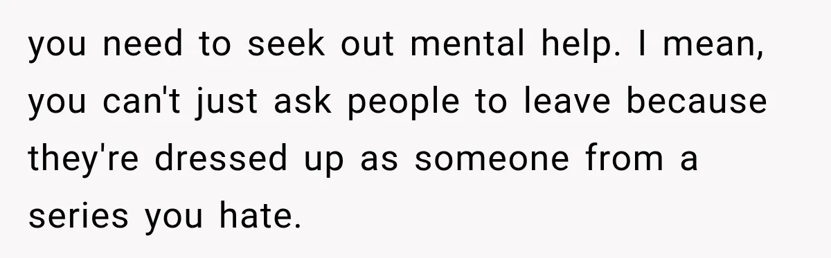 you need to seek out mental help. I mean, you can't just ask people to leave because they're dressed up as someone from a series you hate.