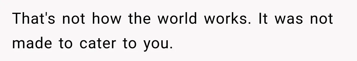 That's not how the world works. It was not made to cater to you.