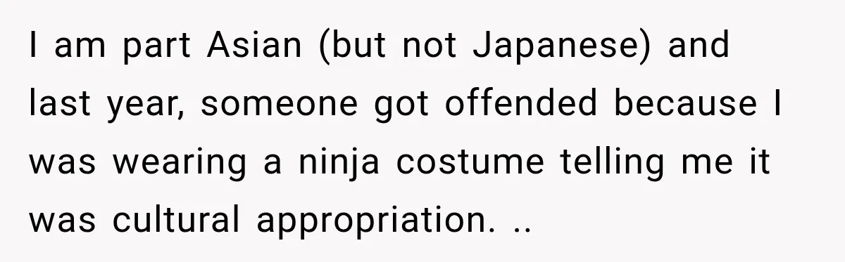 I am part Asian (but not Japanese) and last year, someone got offended because I was wearing a ninja costume telling me it was cultural appropriation. ..