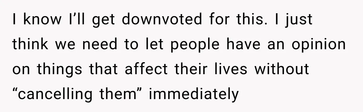I know I’ll get downvoted for this. I just think we need to let people have an opinion on things that affect their lives without “cancelling them” immediately