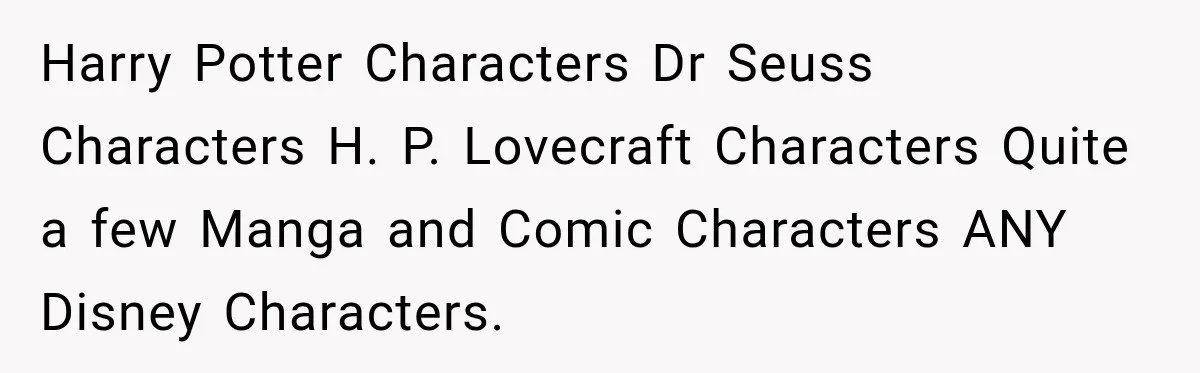 Harry Potter Characters Dr Seuss Characters H. P. Lovecraft Characters Quite a few Manga and Comic Characters ANY Disney Characters.
