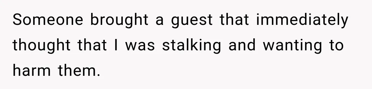 Someone brought a guest that immediately thought that I was stalking and wanting to harm them.