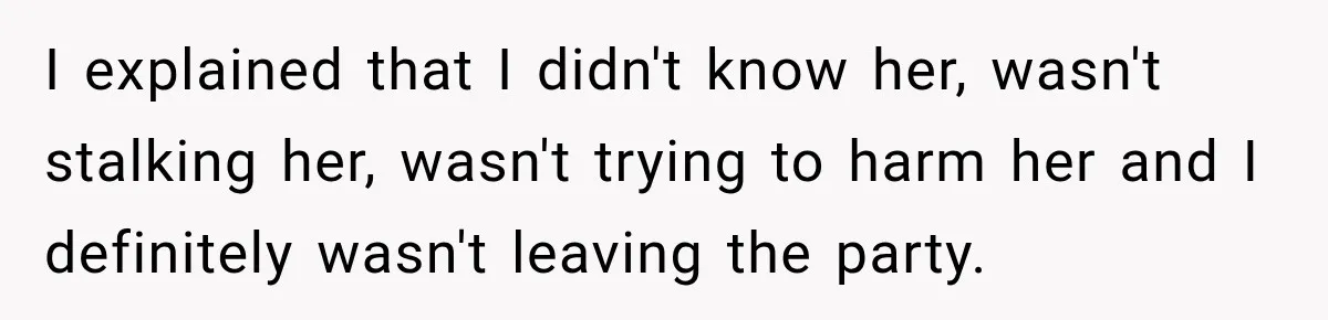 I explained that I didn't know her, wasn't stalking her, wasn't trying to harm her and I definitely wasn't leaving the party.