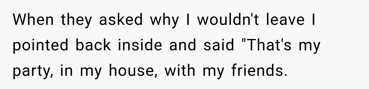 When they asked why I wouldn't leave I pointed back inside and said "That's my party, in my house, with my friends.