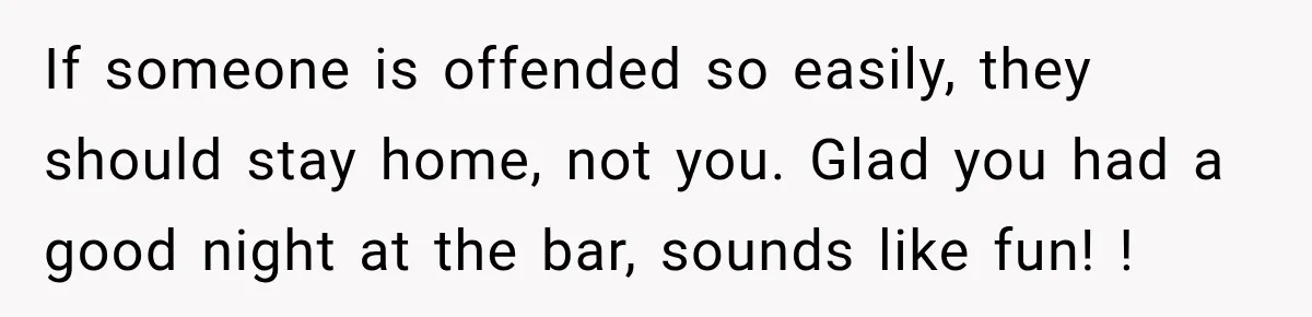 If someone is offended so easily, they should stay home, not you. Glad you had a good night at the bar, sounds like fun! !