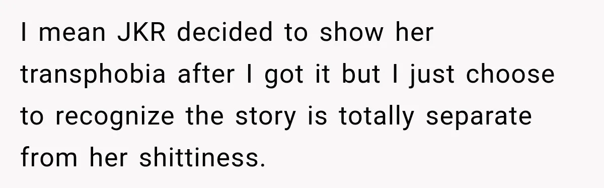 I mean JKR decided to show her transphobia after I got it but I just choose to recognize the story is totally separate from her shittiness.