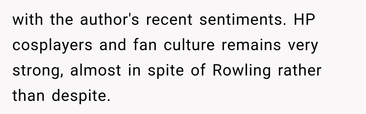 with the author's recent sentiments. HP cosplayers and fan culture remains very strong, almost in spite of Rowling rather than despite.
