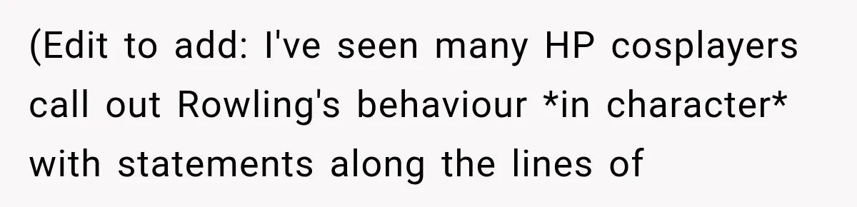 (Edit to add: I've seen many HP cosplayers call out Rowling's behaviour *in character* with statements along the lines of