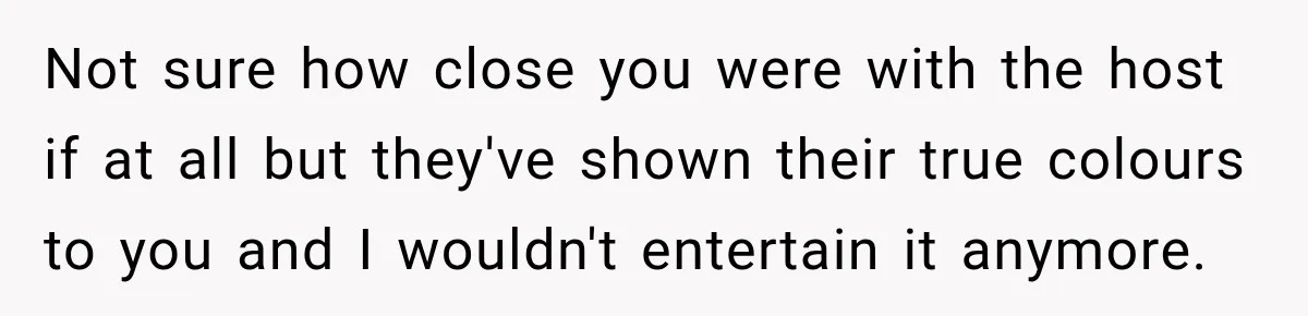 Not sure how close you were with the host if at all but they've shown their true colours to you and I wouldn't entertain it anymore.