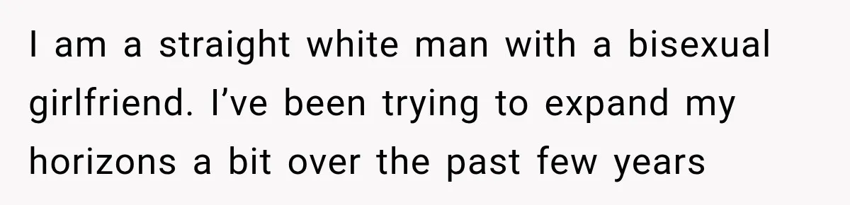 I am a straight white man with a bisexual girlfriend. I’ve been trying to expand my horizons a bit over the past few years