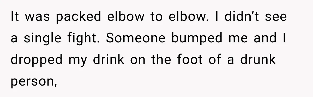 It was packed elbow to elbow. I didn’t see a single fight. Someone bumped me and I dropped my drink on the foot of a drunk person,