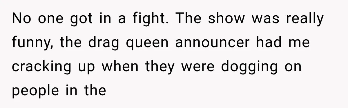 No one got in a fight. The show was really funny, the drag queen announcer had me cracking up when they were dogging on people in the