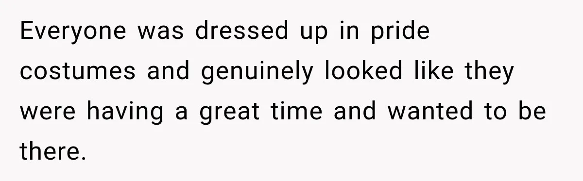 Everyone was dressed up in pride costumes and genuinely looked like they were having a great time and wanted to be there.