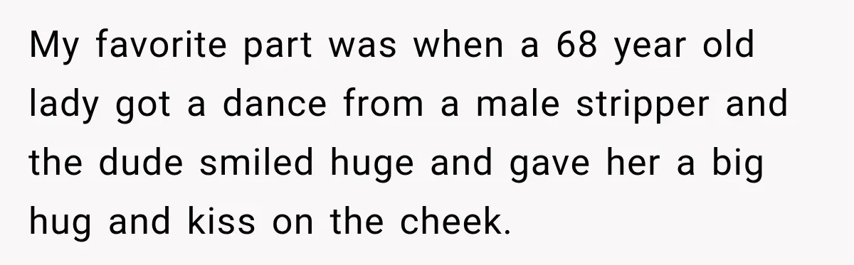 My favorite part was when a 68 year old lady got a dance from a male stripper and the dude smiled huge and gave her a big hug and kiss...