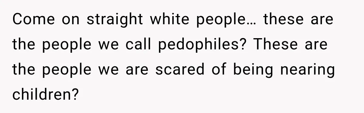 Come on straight white people… these are the people we call pedophiles? These are the people we are scared of being nearing children?