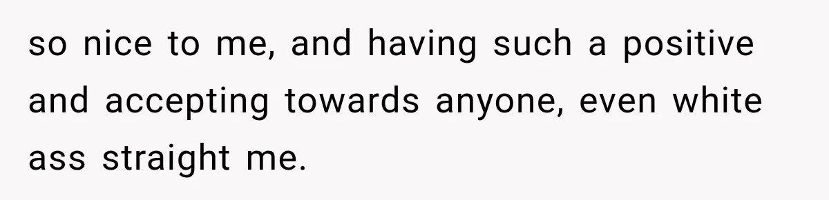 so nice to me, and having such a positive and accepting towards anyone, even white ass straight me.