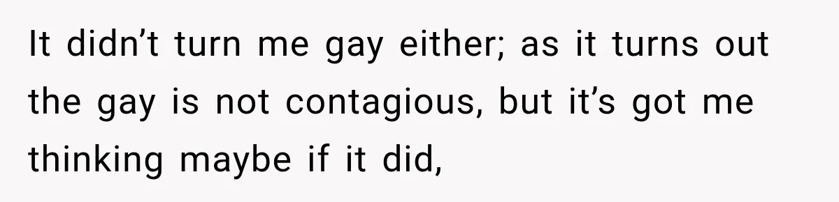 It didn’t turn me gay either; as it turns out the gay is not contagious, but it’s got me thinking maybe if it did,
