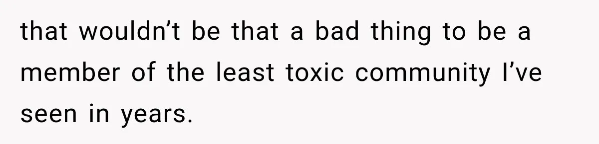that wouldn’t be that a bad thing to be a member of the least toxic community I’ve seen in years.