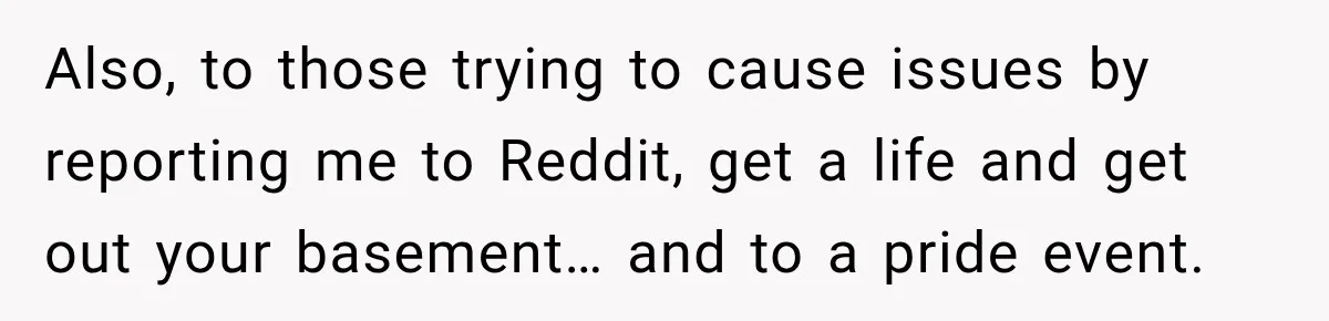 Also, to those trying to cause issues by reporting me to Reddit, get a life and get out your basement… and to a pride event.
