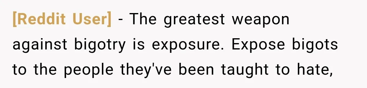 [Reddit User] − The greatest weapon against bigotry is exposure. Expose bigots to the people they've been taught to hate,