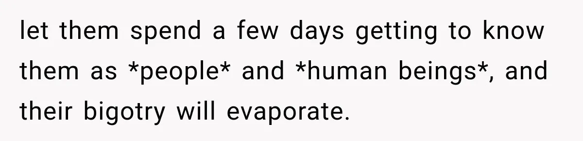 let them spend a few days getting to know them as *people* and *human beings*, and their bigotry will evaporate.