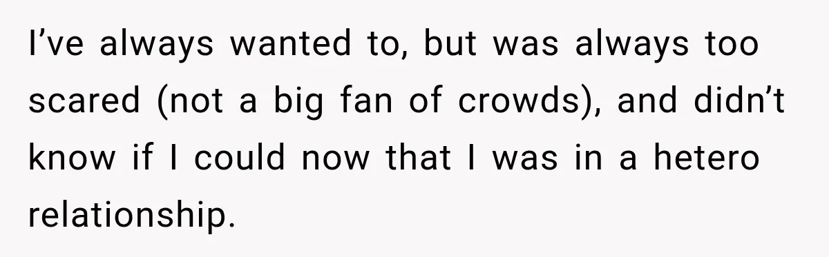 I’ve always wanted to, but was always too scared (not a big fan of crowds), and didn’t know if I could now that I was in a hetero relationship.