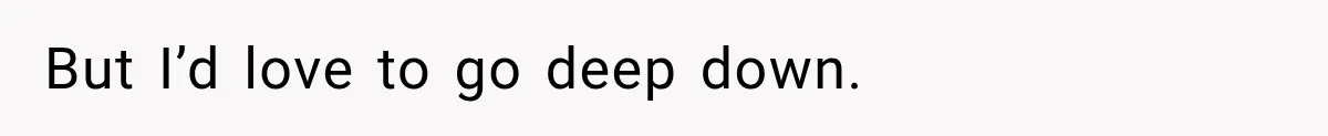 But I’d love to go deep down.