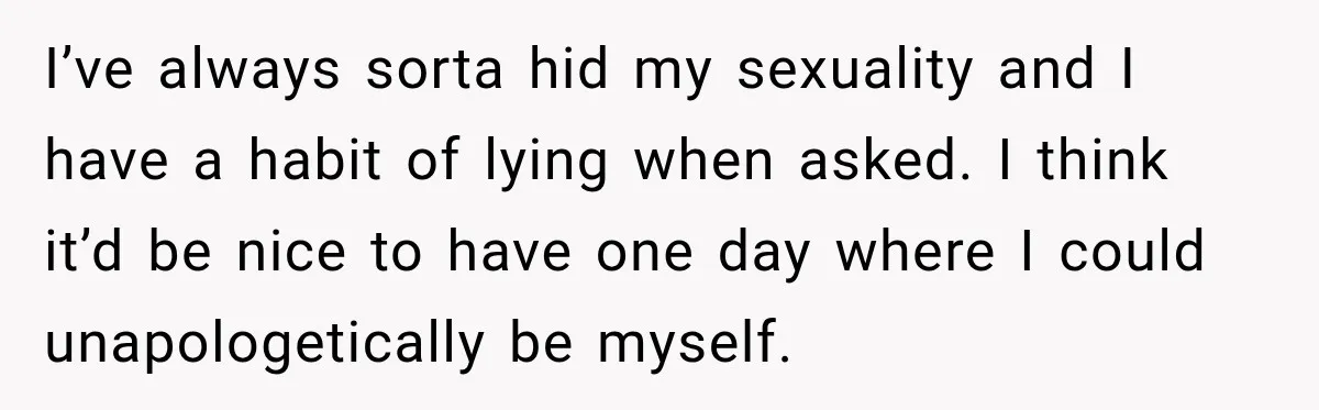 I’ve always sorta hid my sexuality and I have a habit of lying when asked. I think it’d be nice to have one day where I could unapologetically be myself.