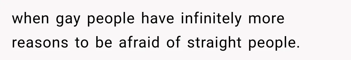 when gay people have infinitely more reasons to be afraid of straight people.