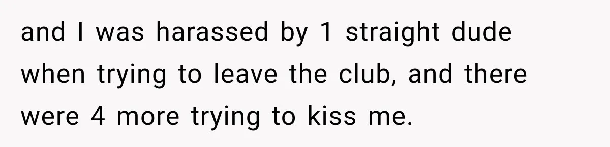 and I was harassed by 1 straight dude when trying to leave the club, and there were 4 more trying to kiss me.