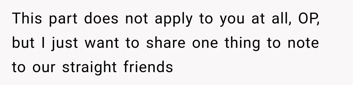 This part does not apply to you at all, OP, but I just want to share one thing to note to our straight friends