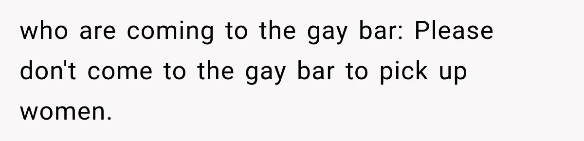 who are coming to the gay bar: Please don't come to the gay bar to pick up women.