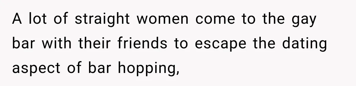 A lot of straight women come to the gay bar with their friends to escape the dating aspect of bar hopping,