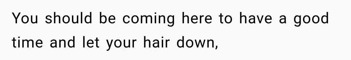 You should be coming here to have a good time and let your hair down,