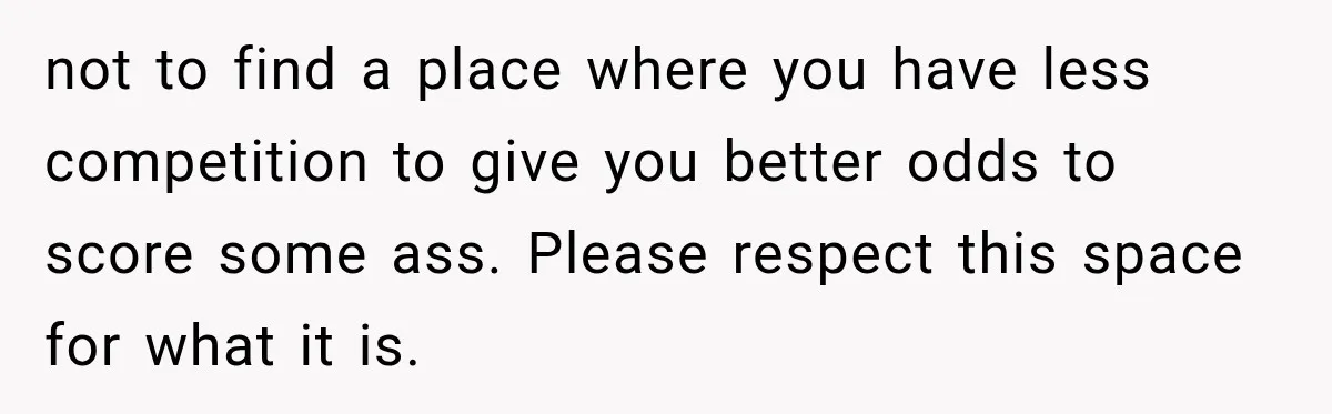 not to find a place where you have less competition to give you better odds to score some ass. Please respect this space for what it is.