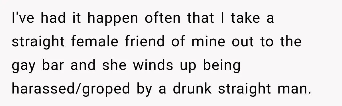 I've had it happen often that I take a straight female friend of mine out to the gay bar and she winds up being harassed/groped by a drunk straight man.
