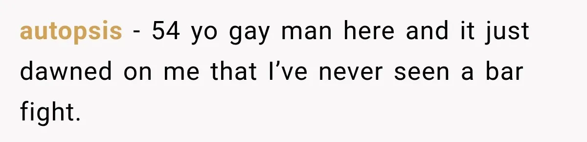 autopsis − 54 yo gay man here and it just dawned on me that I’ve never seen a bar fight.