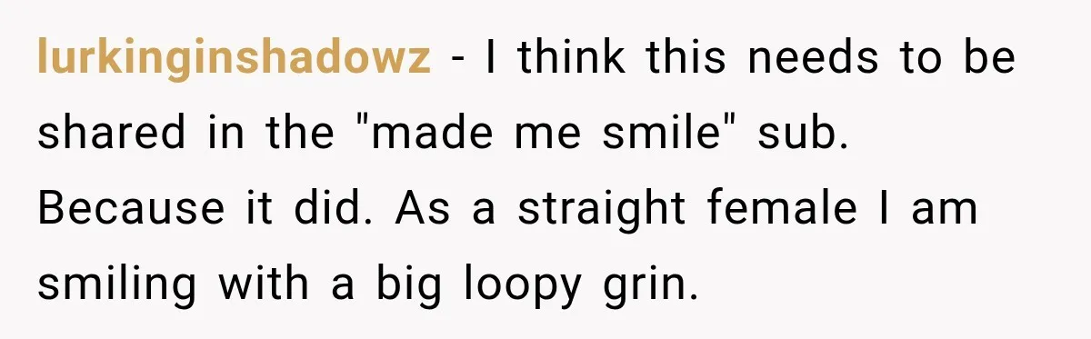 lurkinginshadowz − I think this needs to be shared in the "made me smile" sub. Because it did. As a straight female I am smiling with a big loopy grin.