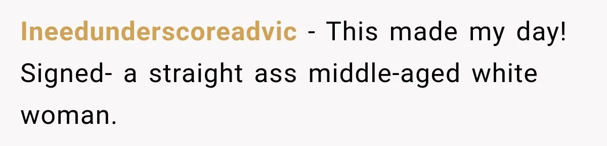 Ineedunderscoreadvic − This made my day! Signed- a straight ass middle-aged white woman.