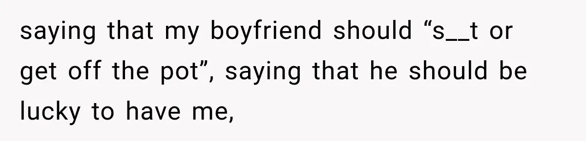 saying that my boyfriend should “s__t or get off the pot”, saying that he should be lucky to have me,