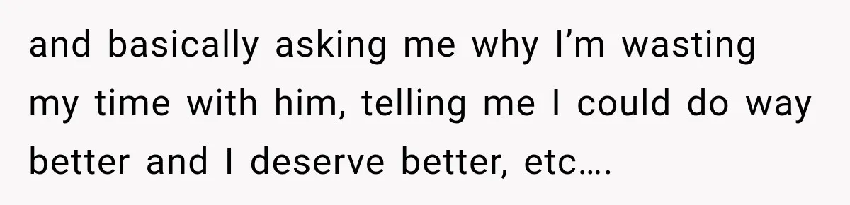 and basically asking me why I’m wasting my time with him, telling me I could do way better and I deserve better, etc….