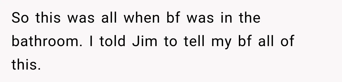 So this was all when bf was in the bathroom. I told Jim to tell my bf all of this.